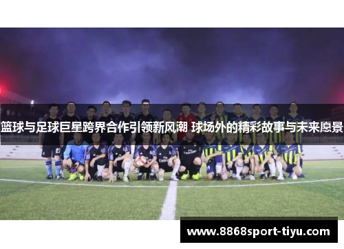 篮球与足球巨星跨界合作引领新风潮 球场外的精彩故事与未来愿景