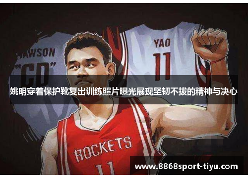姚明穿着保护靴复出训练照片曝光展现坚韧不拔的精神与决心