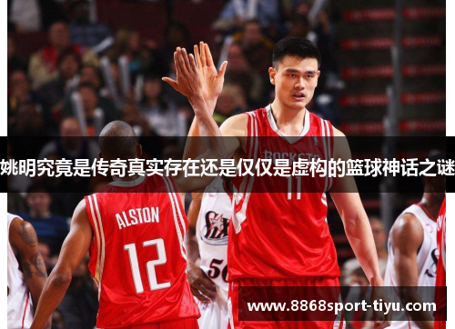 姚明究竟是传奇真实存在还是仅仅是虚构的篮球神话之谜